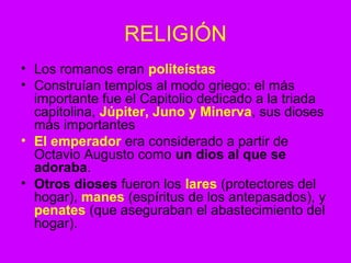 RELIGIÓN 
• Los romanos eran politeístas 
• Construían templos al modo griego: el más 
importante fue el Capitolio dedicado a la triada 
capitolina, Júpiter, Juno y Minerva, sus dioses 
más importantes 
• El emperador era considerado a partir de 
Octavio Augusto como un dios al que se 
adoraba. 
• Otros dioses fueron los lares (protectores del 
hogar), manes (espíritus de los antepasados), y 
penates (que aseguraban el abastecimiento del 
hogar). 
 