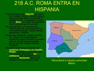 218 A.C. ROMA ENTRA EN 
HISPANIA 
Tras la invasión de Sagunto por parte 
de Cartago, Roma consideró que su 
gran enemiga había incumplido la 
obligación de no traspasar la línea 
del río Ebro , su límite de expansión 
tras la primera guerra púnica 
Así que decidió, con esa excusa, 
invadir España, pues Sagunto fue 
una colonia griega y ahora Grecia 
pertenecía a Roma. 
Desde ese momento y hasta el siglo I 
A.C. Roma irá conquistando 
territorios hasta convertir a nuestro 
país en una de las principales 
provincias del imperio llamada 
Hispania. 
Especial resistencia opusieron los 
lusitanos ( Portugal) y su caudillo 
Viriato, finalmente asesinado por 
sus propios generales y los 
celtiberos que resistieron en la 
ciudad de Numancia hasta que 
entraron los romanosde soria Roma llamó a nuestra comunidad 
Bética 
 