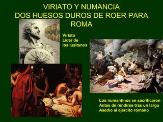 VIRIATO Y NUMANCIA 
DOS HUESOS DUROS DE ROER PARA 
ROMA 
Viriato 
Lider de 
los lusitanos 
Los numantinos se sacrificaron 
Antes de rendirse tras un largo 
Asedio al ejército romano 
 