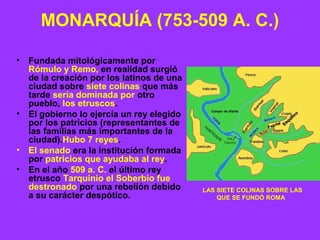 MONARQUÍA (753-509 A. C.) 
• Fundada mitológicamente por 
Rómulo y Remo, en realidad surgió 
de la creación por los latinos de una 
ciudad sobre siete colinas que más 
tarde sería dominada por otro 
pueblo, los etruscos. 
• El gobierno lo ejercía un rey elegido 
por los patricios (representantes de 
las familias más importantes de la 
ciudad).Hubo 7 reyes. 
• El senado era la institución formada 
por patricios que ayudaba al rey. 
• En el año 509 a. C. el último rey 
etrusco Tarquinio el Soberbio fue 
destronado por una rebelión debido 
a su carácter despótico. LAS SIETE COLINAS SOBRE LAS 
QUE SE FUNDÓ ROMA 
 