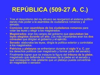 REPÚBLICA (509-27 A. C.) 
• Tras el despotismo del rey etrusco se reorganizó el sistema político 
dando más poder a la asamblea de ciudadanos romanos y al 
senado. 
• Comicios: eran asambleas de los ciudadanos romanos para 
votar las leyes y elegir a los magistrados. 
• Magistrados: eran los cargos del gobierno que ejecutaban las 
leyes elegidos durante un año. Los más importantes eran los dos 
cónsules que dirigían el gobierno y el ejército. 
• Senado: elaboraba las leyes, dirigía la política exterior y controlaba 
a los magistrados. 
• Patricios y plebeyos se enfrentaron durante el siglo V a. C. por 
los derechos políticos (ser magistrado y formar parte del senado). 
• Finalmente logran que se instaure la figura del tribuno de la plebe, 
magistrado que defiende los intereses de la plebe en el senado y 
que conseguirán más adelante que un plebeyo pueda convertirse 
en magistrado o senador. 
 
