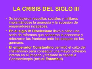 LA CRISIS DEL SIGLO III 
• Se produjeron revueltas sociales y militares 
implantándose la anarquía y la sucesión de 
emper...