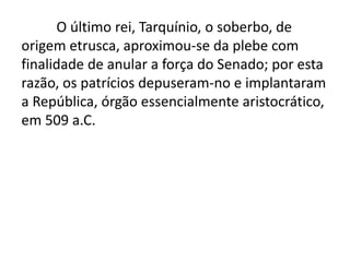 O último rei, Tarquínio, o soberbo, de 
origem etrusca, aproximou-se da plebe com 
finalidade de anular a força do Senado; por esta 
razão, os patrícios depuseram-no e implantaram 
a República, órgão essencialmente aristocrático, 
em 509 a.C. 
 