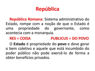 República 
República Romana: Sistema administrativo do 
Estado, rompe com a noção de que o Estado é 
uma propriedade do governante, como 
acontecia com a monarquia. 
RES = COISA PUBLICUS = DO POVO 
O Estado é propriedade do povo e deve gerar 
o bem coletivo e aquele que está incumbido do 
poder público não pode exercê-lo de forma a 
obter benefícios privados. 
 