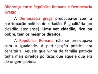 Diferença entre República Romana e Democracia 
Grega: 
A Democracia grega preocupa-se com a 
participação política do cidadão. É igualitária (ao 
cidadão ateniense). Uma vez cidadão, rico ou 
pobre, tem os mesmos direitos. 
A República Romana não se preocupava 
com a igualdade. A participação política era 
censitária. Aquele que vinha de família patrícia 
tinha mais direitos políticos que aquele que era 
de origem plebeia. 
 