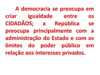 A democracia se preocupa em 
criar igualdade entre os 
CIDADÃOS; a República se 
preocupa principalmente com a 
administração do Estado e com os 
limites do poder público em 
relação aos interesses privados. 
 