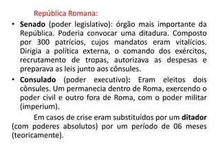 República Romana: 
• Senado (poder legislativo): órgão mais importante da 
República. Poderia convocar uma ditadura. Composto 
por 300 patrícios, cujos mandatos eram vitalícios. 
Dirigia a política externa, o comando dos exércitos, 
recrutamento de tropas, autorizava as despesas e 
preparava as leis junto aos cônsules. 
• Consulado (poder executivo): Eram eleitos dois 
cônsules. Um permanecia dentro de Roma, exercendo o 
poder civil e outro fora de Roma, com o poder militar 
(imperium). 
Em casos de crise eram substituídos por um ditador 
(com poderes absolutos) por um período de 06 meses 
(teoricamente). 
 