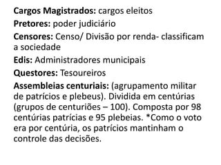 Cargos Magistrados: cargos eleitos 
Pretores: poder judiciário 
Censores: Censo/ Divisão por renda- classificam 
a sociedade 
Edis: Administradores municipais 
Questores: Tesoureiros 
Assembleias centuriais: (agrupamento militar 
de patrícios e plebeus). Dividida em centúrias 
(grupos de centuriões – 100). Composta por 98 
centúrias patrícias e 95 plebeias. *Como o voto 
era por centúria, os patrícios mantinham o 
controle das decisões. 
 
