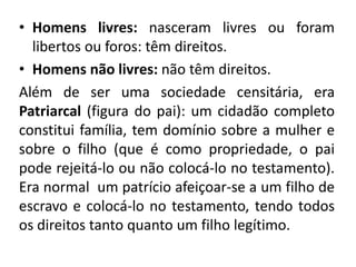 • Homens livres: nasceram livres ou foram 
libertos ou foros: têm direitos. 
• Homens não livres: não têm direitos. 
Além de ser uma sociedade censitária, era 
Patriarcal (figura do pai): um cidadão completo 
constitui família, tem domínio sobre a mulher e 
sobre o filho (que é como propriedade, o pai 
pode rejeitá-lo ou não colocá-lo no testamento). 
Era normal um patrício afeiçoar-se a um filho de 
escravo e colocá-lo no testamento, tendo todos 
os direitos tanto quanto um filho legítimo. 
 