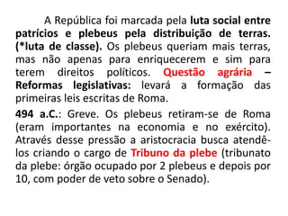 A República foi marcada pela luta social entre 
patrícios e plebeus pela distribuição de terras. 
(*luta de classe). Os plebeus queriam mais terras, 
mas não apenas para enriquecerem e sim para 
terem direitos políticos. Questão agrária – 
Reformas legislativas: levará a formação das 
primeiras leis escritas de Roma. 
494 a.C.: Greve. Os plebeus retiram-se de Roma 
(eram importantes na economia e no exército). 
Através desse pressão a aristocracia busca atendê-los 
criando o cargo de Tribuno da plebe (tribunato 
da plebe: órgão ocupado por 2 plebeus e depois por 
10, com poder de veto sobre o Senado). 
 