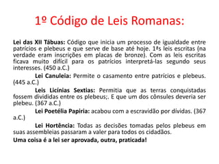 1º Código de Leis Romanas: 
Lei das XII Tábuas: Código que inicia um processo de igualdade entre 
patrícios e plebeus e que serve de base até hoje. 1ªs leis escritas (na 
verdade eram inscrições em placas de bronze). Com as leis escritas 
ficava muito difícil para os patrícios interpretá-las segundo seus 
interesses. (450 a.C.) 
Lei Canuleia: Permite o casamento entre patrícios e plebeus. 
(445 a.C.) 
Leis Licínias Sextias: Permitia que as terras conquistadas 
fossem divididas entre os plebeus;. E que um dos cônsules deveria ser 
plebeu. (367 a.C.) 
Lei Poetélia Papiria: acabou com a escravidão por dívidas. (367 
a.C.) 
Lei Hortência: Todas as decisões tomadas pelos plebeus em 
suas assembleias passaram a valer para todos os cidadãos. 
Uma coisa é a lei ser aprovada, outra, praticada! 
 