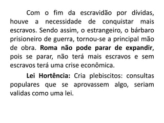 Com o fim da escravidão por dívidas, 
houve a necessidade de conquistar mais 
escravos. Sendo assim, o estrangeiro, o bárbaro 
prisioneiro de guerra, tornou-se a principal mão 
de obra. Roma não pode parar de expandir, 
pois se parar, não terá mais escravos e sem 
escravos terá uma crise econômica. 
Lei Hortência: Cria plebiscitos: consultas 
populares que se aprovassem algo, seriam 
validas como uma lei. 
 