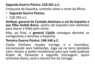 Segunda Guerra Púnica: 218-201 a.C. 
Conquista da Espanha, controle sobre o norte da África. 
• Segunda Guerra Púnica; 
• 218-202 a.C. 
Amilcar, general de Cartado dominou o sul da Espanha e 
seu filho Aníbal Barca –partiu da Espanha com elefantes 
para atacar a Itália pelo norte; 
Mas, ao final, o general Cipião consegue derrotar os 
cartagineses e dominar a Espanha; 
Terceira Guerra Púnica: 148-146 a.C. 
Cipião Emiliano invadiu Cartago e a incendiou, 
escravizando seus habitantes. Joga sal na terra (produto 
caro: mostra o poder econômico) para que nada pudesse 
brotar ali. Deixando a seguinte mensagem: quem 
enfrentar Roma, terá o mesmo fim de Cartago. 
 