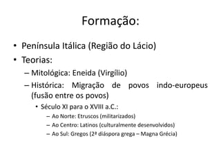 Formação: 
• Península Itálica (Região do Lácio) 
• Teorias: 
– Mitológica: Eneida (Virgílio) 
– Histórica: Migração de povos indo-europeus 
(fusão entre os povos) 
• Século XI para o XVIII a.C.: 
– Ao Norte: Etruscos (militarizados) 
– Ao Centro: Latinos (culturalmente desenvolvidos) 
– Ao Sul: Gregos (2ª diáspora grega – Magna Grécia) 
 
