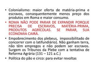 • Colonialismo: maior oferta de matéria-prima e 
escravos, consequentemente menos preço dos 
produtos em Roma e maior consumo. 
• ROMA NÃO PODE PARAR DE EXPANDIR PORQUE 
PRECISA DE ESCRAVOS, MATÉRIA-PRIMA, 
PRODUTOS AGRÍCOLAS. SE PARAR, SUA 
ECONOMIA CAIRÁ. 
• Empobrecimento dos plebeus, impossibilitado de 
concorrer com o latifundiário). Não ganham terra, 
não têm empregos e não podem ser escravos. 
Surgem os Tribunos da Plebe com a tentativa de 
Reforma Agrária (131 – 121 a.C.) 
• Política do pão e circo: para evitar revoltas 
 