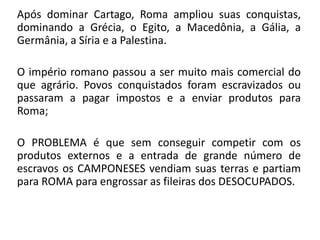 Após dominar Cartago, Roma ampliou suas conquistas, 
dominando a Grécia, o Egito, a Macedônia, a Gália, a 
Germânia, a Síria e a Palestina. 
O império romano passou a ser muito mais comercial do 
que agrário. Povos conquistados foram escravizados ou 
passaram a pagar impostos e a enviar produtos para 
Roma; 
O PROBLEMA é que sem conseguir competir com os 
produtos externos e a entrada de grande número de 
escravos os CAMPONESES vendiam suas terras e partiam 
para ROMA para engrossar as fileiras dos DESOCUPADOS. 
 