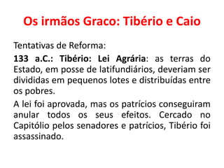 Os irmãos Graco: Tibério e Caio 
Tentativas de Reforma: 
133 a.C.: Tibério: Lei Agrária: as terras do 
Estado, em posse de latifundiários, deveriam ser 
divididas em pequenos lotes e distribuídas entre 
os pobres. 
A lei foi aprovada, mas os patrícios conseguiram 
anular todos os seus efeitos. Cercado no 
Capitólio pelos senadores e patrícios, Tibério foi 
assassinado. 
 
