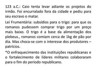 123 a.C.: Caio tenta levar adiante os projetos do 
irmão. Foi encurralado fora da cidade e pediu para 
seu escravo o matar. 
Lei Frumentária: subsídios para o trigo: para que os 
romanos pudessem comprar trigo por um preço 
mais baixo. O trigo é a base da alimentação dos 
plebeus., romanos comiam cerca de 1kg de pão por 
dia. Mas choca-se com o interesse dos produtores – 
patrícios. 
*O enfraquecimento das instituições republicanas e 
o fortalecimento de líderes militares colaboraram 
para o fim do período republicano. 
 