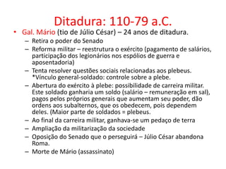 Ditadura: 110-79 a.C. 
• Gal. Mário (tio de Júlio César) – 24 anos de ditadura. 
– Retira o poder do Senado 
– Reforma militar – reestrutura o exército (pagamento de salários, 
participação dos legionários nos espólios de guerra e 
aposentadoria) 
– Tenta resolver questões sociais relacionadas aos plebeus. 
*Vínculo general-soldado: controle sobre a plebe. 
– Abertura do exército à plebe: possibilidade de carreira militar. 
Este soldado ganharia um soldo (salário – remuneração em sal), 
pagos pelos próprios generais que aumentam seu poder, dão 
ordens aos subalternos, que os obedecem, pois dependem 
deles. (Maior parte de soldados = plebeus. 
– Ao final da carreira militar, ganhava-se um pedaço de terra 
– Ampliação da militarização da sociedade 
– Oposição do Senado que o perseguirá – Júlio César abandona 
Roma. 
– Morte de Mário (assassinato) 
 