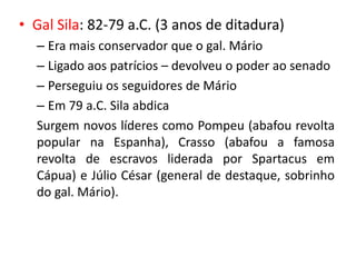 • Gal Sila: 82-79 a.C. (3 anos de ditadura) 
– Era mais conservador que o gal. Mário 
– Ligado aos patrícios – devolveu o poder ao senado 
– Perseguiu os seguidores de Mário 
– Em 79 a.C. Sila abdica 
Surgem novos líderes como Pompeu (abafou revolta 
popular na Espanha), Crasso (abafou a famosa 
revolta de escravos liderada por Spartacus em 
Cápua) e Júlio César (general de destaque, sobrinho 
do gal. Mário). 
 
