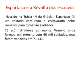 Espartaco e a Revolta dos escravos 
Nascido na Trácia (N da Grécia), Espartaco foi 
um soldado capturado e escravizado pelos 
romanos para tornar-se gladiador. 
73 a.C.: dirigiu-se ao monte Vesúvio onde 
formou um exército com 60 mil soldados, mas 
foram vencidos em 71 a.C. 
 