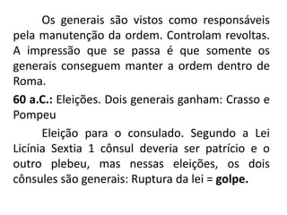 Os generais são vistos como responsáveis 
pela manutenção da ordem. Controlam revoltas. 
A impressão que se passa é que somente os 
generais conseguem manter a ordem dentro de 
Roma. 
60 a.C.: Eleições. Dois generais ganham: Crasso e 
Pompeu 
Eleição para o consulado. Segundo a Lei 
Licínia Sextia 1 cônsul deveria ser patrício e o 
outro plebeu, mas nessas eleições, os dois 
cônsules são generais: Ruptura da lei = golpe. 
 