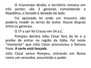 O triunvirato dividiu o território romano em 
três partes: são 3 generais comandando a 
República, o Senado é deixado de lado. 
Foi aprovada lei onde um triunviro não 
poderia invadir as terras do outro. Houve disputa 
entre os generais. 
O 1º a sair foi Crasso em 54 a.C. 
Pompeu declara Júlio César fora da lei e o 
proíbe de entrar na região da Itália. Foi neste 
“momento” que Júlio César pronunciou a famosa 
frase: A sorte está lançada. 
Júlio César vence Pompeu, entrando em Roma 
como um vencedor, assumindo o poder. 
 