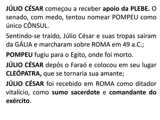JÚLIO CÉSAR começou a receber apoio da PLEBE. O 
senado, com medo, tentou nomear POMPEU como 
único CÔNSUL. 
Sentindo-se traído, Júlio César e suas tropas saíram 
da GÁLIA e marcharam sobre ROMA em 49 a.C.; 
POMPEU fugiu para o Egito, onde foi morto. 
JÚLIO CÉSAR depôs o Faraó e colocou em seu lugar 
CLEÓPATRA, que se tornaria sua amante; 
JÚLIO CÉSAR foi recebido em ROMA como ditador 
vitalício, como sumo sacerdote e comandante do 
exército. 
 