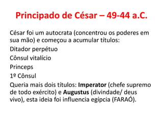Principado de César – 49-44 a.C. 
César foi um autocrata (concentrou os poderes em 
sua mão) e começou a acumular títulos: 
Ditador perpétuo 
Cônsul vitalício 
Princeps 
1º Cônsul 
Queria mais dois títulos: Imperator (chefe supremo 
de todo exército) e Augustus (divindade/ deus 
vivo), esta ideia foi influencia egípcia (FARAÓ). 
 