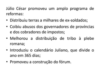 Júlio César promoveu um amplo programa de 
reformas: 
• Distribuiu terras a milhares de ex-soldados; 
• Coibiu abusos dos governadores de províncias 
e dos cobradores de impostos; 
• Melhorou a distribuição de tribo à plebe 
romana; 
• Introduziu o calendário Juliano, que divide o 
ano em 365 dias; 
• Promoveu a construção do fórum. 
 