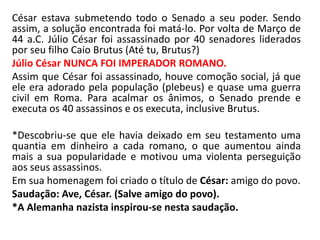 César estava submetendo todo o Senado a seu poder. Sendo 
assim, a solução encontrada foi matá-lo. Por volta de Março de 
44 a.C. Júlio César foi assassinado por 40 senadores liderados 
por seu filho Caio Brutus (Até tu, Brutus?) 
Júlio César NUNCA FOI IMPERADOR ROMANO. 
Assim que César foi assassinado, houve comoção social, já que 
ele era adorado pela população (plebeus) e quase uma guerra 
civil em Roma. Para acalmar os ânimos, o Senado prende e 
executa os 40 assassinos e os executa, inclusive Brutus. 
*Descobriu-se que ele havia deixado em seu testamento uma 
quantia em dinheiro a cada romano, o que aumentou ainda 
mais a sua popularidade e motivou uma violenta perseguição 
aos seus assassinos. 
Em sua homenagem foi criado o título de César: amigo do povo. 
Saudação: Ave, César. (Salve amigo do povo). 
*A Alemanha nazista inspirou-se nesta saudação. 
 