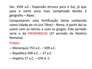 Sec. XVIII a.C.: Expansão etrusca para o Sul, já que 
para o norte seria mais complicado devido à 
geografia – Alpes. 
Conquistaram uma fortificação latina conhecida 
como cidade do rio (rio Tibre) – Roma. A partir daí se 
unem com os latinos e com os gregos. Este período 
seria o da MONARQUIA (1º período da História 
Romana). 
Etapas: 
– Monarquia 753 a.C. – 509 a.C. 
– República 509 a.C. – 27 a.C. 
– Império 27 a.C. – 476 d. C. 
 