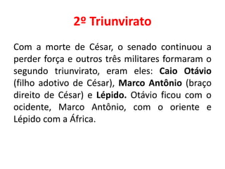 2º Triunvirato 
Com a morte de César, o senado continuou a 
perder força e outros três militares formaram o 
segundo triunvirato, eram eles: Caio Otávio 
(filho adotivo de César), Marco Antônio (braço 
direito de César) e Lépido. Otávio ficou com o 
ocidente, Marco Antônio, com o oriente e 
Lépido com a África. 
 