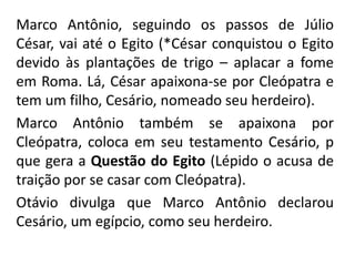 Marco Antônio, seguindo os passos de Júlio 
César, vai até o Egito (*César conquistou o Egito 
devido às plantações de trigo – aplacar a fome 
em Roma. Lá, César apaixona-se por Cleópatra e 
tem um filho, Cesário, nomeado seu herdeiro). 
Marco Antônio também se apaixona por 
Cleópatra, coloca em seu testamento Cesário, p 
que gera a Questão do Egito (Lépido o acusa de 
traição por se casar com Cleópatra). 
Otávio divulga que Marco Antônio declarou 
Cesário, um egípcio, como seu herdeiro. 
 