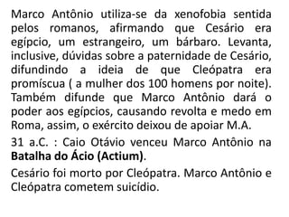 Marco Antônio utiliza-se da xenofobia sentida 
pelos romanos, afirmando que Cesário era 
egípcio, um estrangeiro, um bárbaro. Levanta, 
inclusive, dúvidas sobre a paternidade de Cesário, 
difundindo a ideia de que Cleópatra era 
promíscua ( a mulher dos 100 homens por noite). 
Também difunde que Marco Antônio dará o 
poder aos egípcios, causando revolta e medo em 
Roma, assim, o exército deixou de apoiar M.A. 
31 a.C. : Caio Otávio venceu Marco Antônio na 
Batalha do Ácio (Actium). 
Cesário foi morto por Cleópatra. Marco Antônio e 
Cleópatra cometem suicídio. 
 