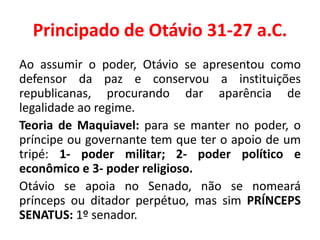 Principado de Otávio 31-27 a.C. 
Ao assumir o poder, Otávio se apresentou como 
defensor da paz e conservou a instituições 
republicanas, procurando dar aparência de 
legalidade ao regime. 
Teoria de Maquiavel: para se manter no poder, o 
príncipe ou governante tem que ter o apoio de um 
tripé: 1- poder militar; 2- poder político e 
econômico e 3- poder religioso. 
Otávio se apoia no Senado, não se nomeará 
prínceps ou ditador perpétuo, mas sim PRÍNCEPS 
SENATUS: 1º senador. 
 