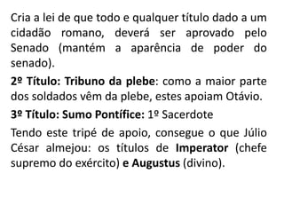 Cria a lei de que todo e qualquer título dado a um 
cidadão romano, deverá ser aprovado pelo 
Senado (mantém a aparência de poder do 
senado). 
2º Título: Tribuno da plebe: como a maior parte 
dos soldados vêm da plebe, estes apoiam Otávio. 
3º Título: Sumo Pontífice: 1º Sacerdote 
Tendo este tripé de apoio, consegue o que Júlio 
César almejou: os títulos de Imperator (chefe 
supremo do exército) e Augustus (divino). 
 