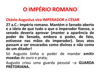 O IMPÉRIO ROMANO 
Otávio Augustus vira IMPERADOR e CÉSAR 
27 a.C.: Império romano. Mantém o Senado aberto 
e a ideia de que tudo o que o imperador fizesse, o 
senado deveria aprovar (manter a aparência de 
poder do Senado, embora o poder, de fato, 
estivesse nas mãos do imperador). Seus atos 
passam a ser encarados como divinos e não como 
de um ditador! 
Só Augusto tinha o poder de mandar emitir 
moedas de ouro e prata; 
Augusto criou uma guarda pessoal –a GUARDA 
PRETORIANA. 
 