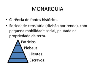 MONARQUIA 
• Carência de fontes históricas 
• Sociedade censitária (divisão por renda), com 
pequena mobilidade social, pautada na 
propriedade da terra. 
Patrícios 
Plebeus 
Clientes 
Escravos 
 