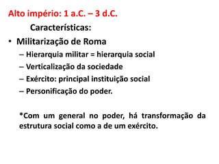 Alto império: 1 a.C. – 3 d.C. 
Características: 
• Militarização de Roma 
– Hierarquia militar = hierarquia social 
– Verticalização da sociedade 
– Exército: principal instituição social 
– Personificação do poder. 
*Com um general no poder, há transformação da 
estrutura social como a de um exército. 
 