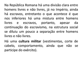 Na República Romana há uma divisão clara entre 
homens livres e não livres, já no Império, ainda 
há escravos, entretanto o que acontece é que 
nos inferiores há uma mistura entre homens 
livres e escravos, portanto, apesar da 
continuação do escravismo, na estrutura social 
se diluiu um pouco a separação entre homens 
livres e não livres. 
Há uma cultura militar (vestimentas, corte de 
cabelo, comportamento, ainda que não se 
participe do exército). 
 