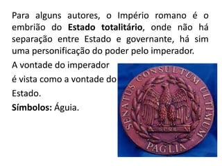 Para alguns autores, o Império romano é o 
embrião do Estado totalitário, onde não há 
separação entre Estado e governante, há sim 
uma personificação do poder pelo imperador. 
A vontade do imperador 
é vista como a vontade do 
Estado. 
Símbolos: Águia. 
 