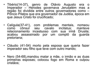 • Tibério(14-37), genro de Otávio Augusto era o 
Imperador – Herodes governava Jerusalém mas a 
região foi dividida entre outros governadores como – 
Pôncio Pilatos que era governador da Judéia, época em 
que Jesus Cristo foi crucificado; 
• Calígula(37-41), com problemas mentais, nomeou 
como cônsul seu cavalo incitatus; manteve 
relacionamento incestuoso com sua irmã Drusila; 
acabou assassinado por um complô da guarda 
pretoriana; 
• Cláudio (41-54) morto pela esposa que queria fazer 
imperador seu filho que teve com outro marido; 
• Nero (54-68),mandou matar a mãe, o irmão e as duas 
primeiras esposas; colocou fogo em Roma e culpou 
cristãos; 
 