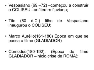 • Vespasiano (69 –72) –começou a construir 
o COLISEU –anfiteatro flaviano; 
• Tito (80 d.C.) filho de Vespasiano 
inaugurou o COLISEU; 
• Marco Aurélio(161-180) Época em que se 
passa o filme (GLADIADOR) 
• Comodus(180-192). (Época do filme 
GLADIADOR –início crise de ROMA); 
 