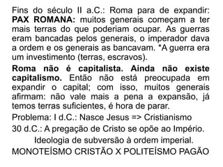 Fins do século II a.C.: Roma para de expandir: 
PAX ROMANA: muitos generais começam a ter 
mais terras do que poderiam ocupar. As guerras 
eram bancadas pelos generais, o imperador dava 
a ordem e os generais as bancavam. *A guerra era 
um investimento (terras, escravos). 
Roma não é capitalista. Ainda não existe 
capitalismo. Então não está preocupada em 
expandir o capital; com isso, muitos generais 
afirmam: não vale mais a pena a expansão, já 
temos terras suficientes, é hora de parar. 
Problema: I d.C.: Nasce Jesus => Cristianismo 
30 d.C.: A pregação de Cristo se opõe ao Império. 
Ideologia de subversão à ordem imperial. 
MONOTEÍSMO CRISTÃO X POLITEÍSMO PAGÃO 
 