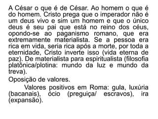 A César o que é de César. Ao homem o que é 
do homem. Cristo prega que o imperador não é 
um deus vivo e sim um homem e que o único 
deus é seu pai que está no reino dos céus, 
opondo-se ao paganismo romano, que era 
extremamente materialista. Se a pessoa era 
rica em vida, seria rica após a morte, por toda a 
eternidade, Cristo inverte isso (vida eterna de 
paz). De materialista para espiritualista (filosofia 
platônica/plotina: mundo da luz e mundo da 
treva). 
Oposição de valores. 
Valores positivos em Roma: gula, luxúria 
(bacanais), ócio (preguiça/ escravos), ira 
(expansão). 
 