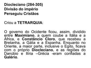 Diocleciano (284-305) 
Divisão do império 
Perseguiu Cristãos 
Criou a TETRARQUIA: 
O governo do Ocidente ficou, assim, dividido 
entre Maximiano, a quem coube a Itália e a 
África, e Constâncio Cloro, que recebeu a 
Bretanha, a Gália e a Espanha. Enquanto no 
Oriente, a maior parte, inclusive o Egito, ficava 
com o próprio Diocleciano, e as regiões do 
Danúbio e Ilíria –Grécia -eram confiadas a 
Galério. 
 