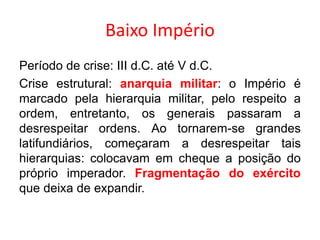 Baixo Império 
Período de crise: III d.C. até V d.C. 
Crise estrutural: anarquia militar: o Império é 
marcado pela hierarquia militar, pelo respeito a 
ordem, entretanto, os generais passaram a 
desrespeitar ordens. Ao tornarem-se grandes 
latifundiários, começaram a desrespeitar tais 
hierarquias: colocavam em cheque a posição do 
próprio imperador. Fragmentação do exército 
que deixa de expandir. 
 