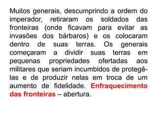 Muitos generais, descumprindo a ordem do 
imperador, retiraram os soldados das 
fronteiras (onde ficavam para evitar as 
invasões dos bárbaros) e os colocaram 
dentro de suas terras. Os generais 
começaram a dividir suas terras em 
pequenas propriedades ofertadas aos 
militares que seriam incumbidos de protegê-las 
e de produzir nelas em troca de um 
aumento de fidelidade. Enfraquecimento 
das fronteiras – abertura. 
 