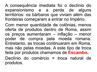 A consequência imediata foi o declínio do 
expansionismo e a perda de alguns 
territórios: os bárbaros que viviam além das 
fronteiras começaram a entrar no Império. 
Com menor quantidade de colônias, menos 
oferta de produtos dentro de Roma, assim 
os preços aumentaram – inflação – menor 
poder de compra pela moeda romana. 
Entretanto, as trocas continuaram em Roma, 
mas não pelas moedas. A este tipo de troca 
feita por produtos chamamos de Escambo. 
Declínio do comércio = troca natural de 
produtos. 
 